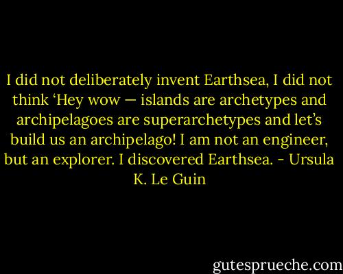I did not deliberately invent Earthsea, I did not think ‘Hey wow — islands are archetypes and archipelagoes are superarchetypes and let’s build us an archipelago! I am not an engineer, but an explorer. I discovered Earthsea. - Ursula K. Le Guin