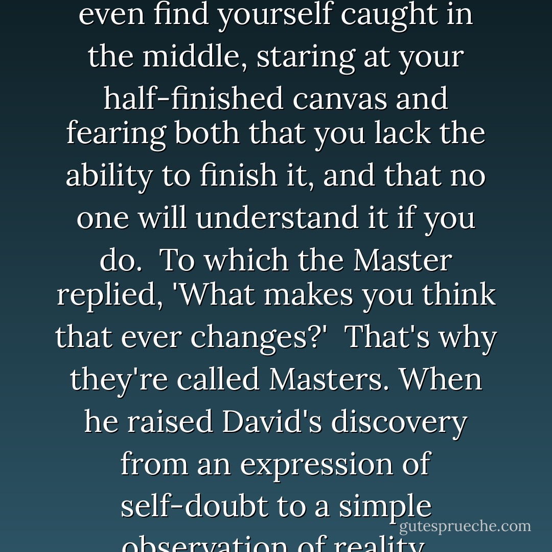Fears arise when you look back, and they arise when you look ahead. If you're prone to disaster fantasies, you may even find yourself caught in the middle, staring at your half-finished canvas and fearing both that you lack the ability to finish it, and that no one will understand it if you do.<br /><br />Fears arise when you look back, and they arise when you look ahead. If you're prone to disaster fantasies, you may even find yourself caught in the middle, staring at your half-finished canvas and fearing both that you lack the ability to finish it, and that no one will understand it if you do.<br /><br />To which the Master replied, 'What makes you think that ever changes?'<br /><br />That's why they're called Masters. When he raised David's discovery from an expression of self-doubt to a simple observation of reality, uncertainty became an asset. Lesson for the day: vision is always ahead of execution -- and it should be. Vision, Uncertainty, and Knowledge of Materials are inevitabilities that all artists must acknowledge and learn from: vision is always ahead of execution, knowledge of materials is your contact with reality, and uncertainty is a virtue. - David Bayles