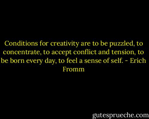 Conditions for creativity are to be puzzled, to concentrate, to accept conflict and tension, to be born every day, to feel a sense of self. - Erich Fromm