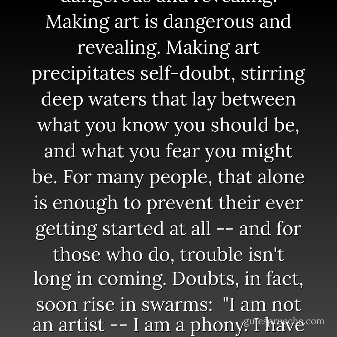 The desire to make art begins early. Among the very young this is encouraged (or at least indulged as harmless) but the push toward a 'serious' education soon exacts a heavy toll on dreams and fantasies....Yet for some the desire persists, and sooner or later must be addressed. And with good reason: your desire to make art -- beautiful or meaningful or emotive art -- is integral to your sense of who you are. Life and Art, once entwined, can quickly become inseparable; at age ninety Frank Lloyd Wright was still designing, Imogen Cunningham still photographing, Stravinsky still composing, Picasso still painting.<br /><br />But if making art gives substance to your sense of self, the corresponding fear is that you're not up to the task -- that you can't do it, or can't do it well, or can't do it again; or that you're not a real artist, or not a good artist, or have no talent, or have nothing to say. The line between the artist and his/her work is a fine one at best, and for the artist it feels (quite naturally) like there is no such line. Making art can feel dangerous and revealing. Making art is dangerous and revealing. Making art precipitates self-doubt, stirring deep waters that lay between what you know you should be, and what you fear you might be. For many people, that alone is enough to prevent their ever getting started at all -- and for those who do, trouble isn't long in coming. Doubts, in fact, soon rise in swarms:<br /><br /><em>"I am not an artist -- I am a phony. I have nothing worth saying. I'm not sure what I'm doing. Other people are better than I am. I'm only a [student/physicist/mother/whatever]. I've never had a real exhibit. No one understands my work. No one likes my work. I'm no good.</em><br /><br />Yet viewed objectively, these fears obviously have less to do with art than they do with the artist. And even less to do with the individual artworks. After all, in making art you bring your highest skills to bear upon the materials and ideas you most care about. Art is a high calling -- fears are coincidental. Coincidental, sneaky and disruptive, we might add, disguising themselves variously as laziness, resistance to deadlines, irritation with materials or surroundings, distraction over the achievements of others -- indeed anything that keeps you from giving your work your best shot. What separates artists from ex-artists is that those who challenge their fears, continue; those who don't, quit. Each step in the artmaking process puts that issue to the test. - David Bayles