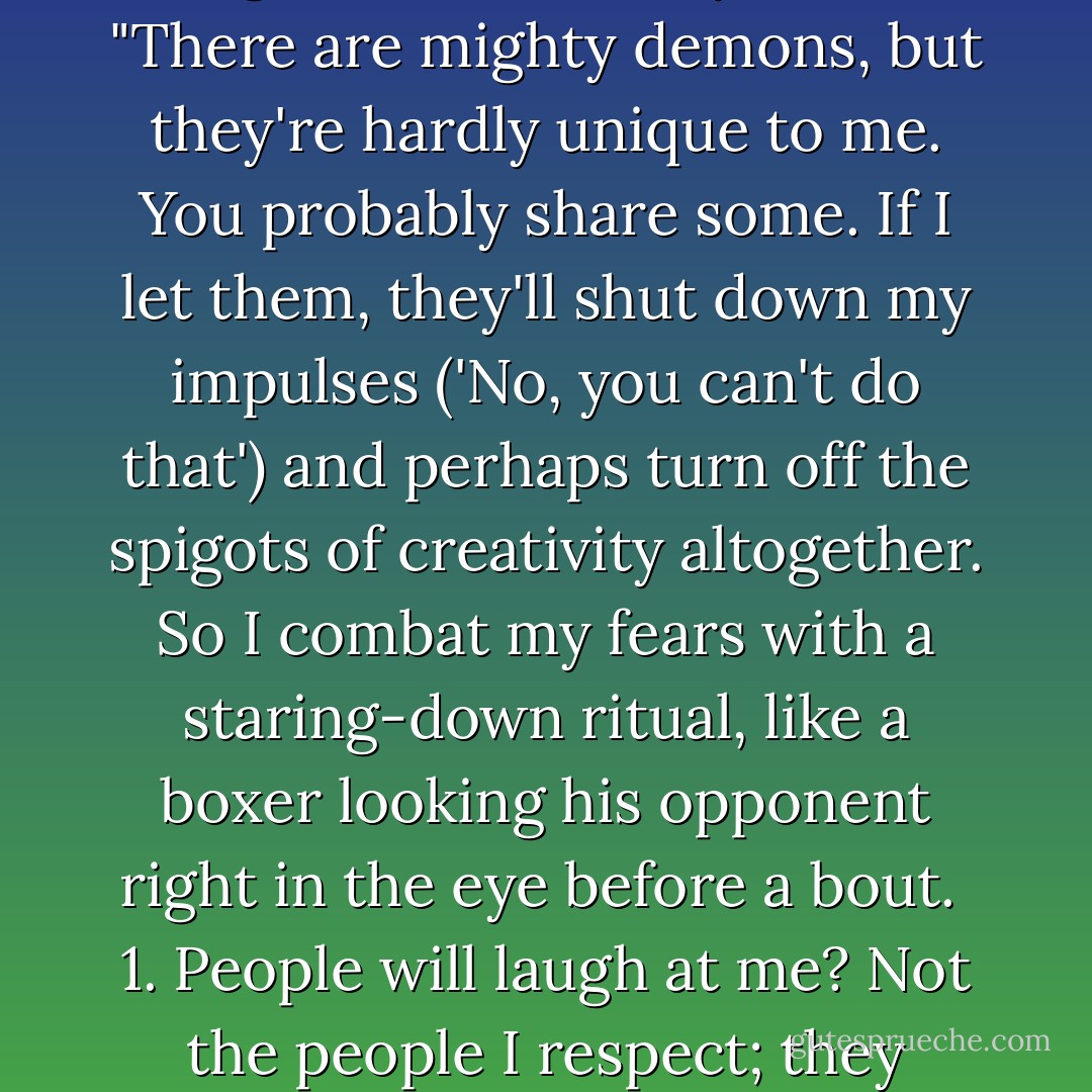 When I walk into [the studio] I am alone, but I am alone with my <em> body, ambition, ideas, passions, needs, memories, goals, prejudices, distractions, fears. </em><br /><br />These ten items are at the heart of who I am. Whatever I am going to create will be a reflection of how these have shaped my life, and how I've learned to channel my experiences into them.<br /><br />The last two -- distractions and fears -- are the dangerous ones. They're the habitual demons that invade the launch of any project. No one starts a creative endeavor without a certain amount of fear; the key is to learn how to keep free-floating fears from paralyzing you before you've begun. When I feel that sense of dread, I try to make it as specific as possible. Let me tell you my five big fears:<br /><br />1. People will laugh at me.<br />2. Someone has done it before.<br />3. I have nothing to say. <br />4. I will upset someone I love. <br />5. Once executed, the idea will never be as good as it is in my mind.<br /><br />"There are mighty demons, but they're hardly unique to me. You probably share some. If I let them, they'll shut down my impulses ('No, you can't do that') and perhaps turn off the spigots of creativity altogether. So I combat my fears with a staring-down ritual, like a boxer looking his opponent right in the eye before a bout.<br /><br />1. People will laugh at me? Not the people I respect; they haven't yet, and they're not going to start now....<br /><br />2. Someone has done it before? Honey, it's <em>all</em> been done before. Nothing's original. Not Homer or Shakespeare and certainly not you. Get over yourself.<br /><br />3. I have nothing to say? An irrelevant fear. We all have something to say.<br />4. I will upset someone I love? A serious worry that is not easily exorcised or stared down because you never know how loved ones will respond to your creation. The best you can do is remind yourself that you're a good person with good intentions. You're trying to create unity, not discord.<br /><br />5. Once executed, the idea will never be as good as it is in my mind? Toughen up. Leon Battista Alberti, the 15th century architectural theorist, said, 'Errors accumulate in the sketch and compound in the model.' But better an imperfect dome in Florence than cathedrals in the clouds. - Twyla Tharp