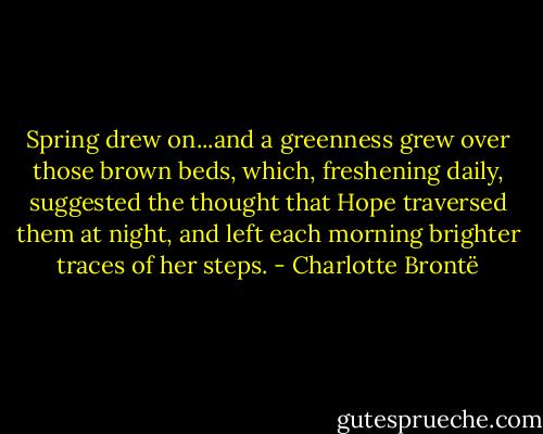 Spring drew on...and a greenness grew over those brown beds, which, freshening daily, suggested the thought that Hope traversed them at night, and left each morning brighter traces of her steps. - Charlotte Brontë