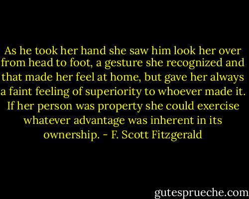 As he took her hand she saw him look her over from head to foot, a gesture she recognized and that made her feel at home, but gave her always a faint feeling of superiority to whoever made it. If her person was property she could exercise whatever advantage was inherent in its ownership. - F. Scott Fitzgerald