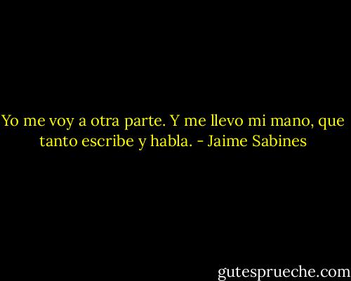 Yo me voy a otra parte.<br />Y me llevo mi mano, que tanto escribe y habla. - Jaime Sabines