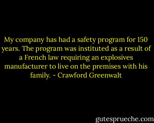 My company has had a safety program for 150 years. The program was instituted as a result of a French law requiring an explosives manufacturer to live on the premises with his family. - Crawford Greenwalt