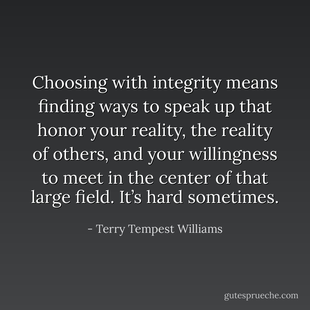Choosing with integrity means finding ways to speak up that honor your reality, the reality of others, and your willingness to meet in the center of that large field. It’s hard sometimes. - Terry Tempest Williams