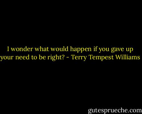 I wonder what would happen if you gave up your need to be right? - Terry Tempest Williams