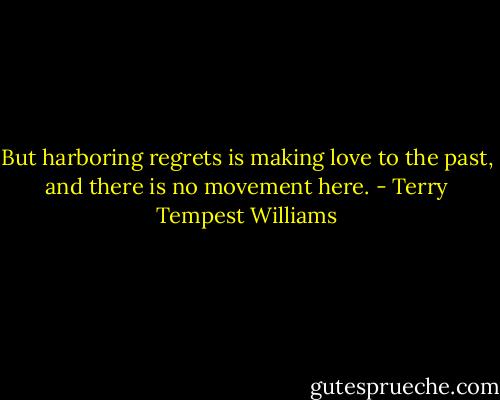 But harboring regrets is making love to the past, and there is no movement here. - Terry Tempest Williams
