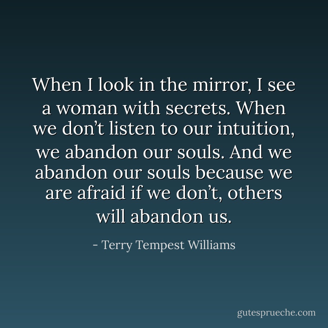 When I look in the mirror, I see a woman with secrets. When we don’t listen to our intuition, we abandon our souls. And we abandon our souls because we are afraid if we don’t, others will abandon us. - Terry Tempest Williams