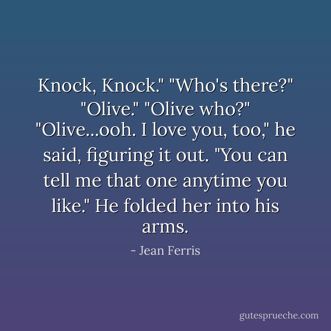 Knock, Knock."<br />"Who's there?"<br />"Olive."<br />"Olive who?"<br />"Olive...ooh. I love you, too," he said, figuring it out. "You can tell me that one anytime you like." He folded her into his arms. - Jean Ferris