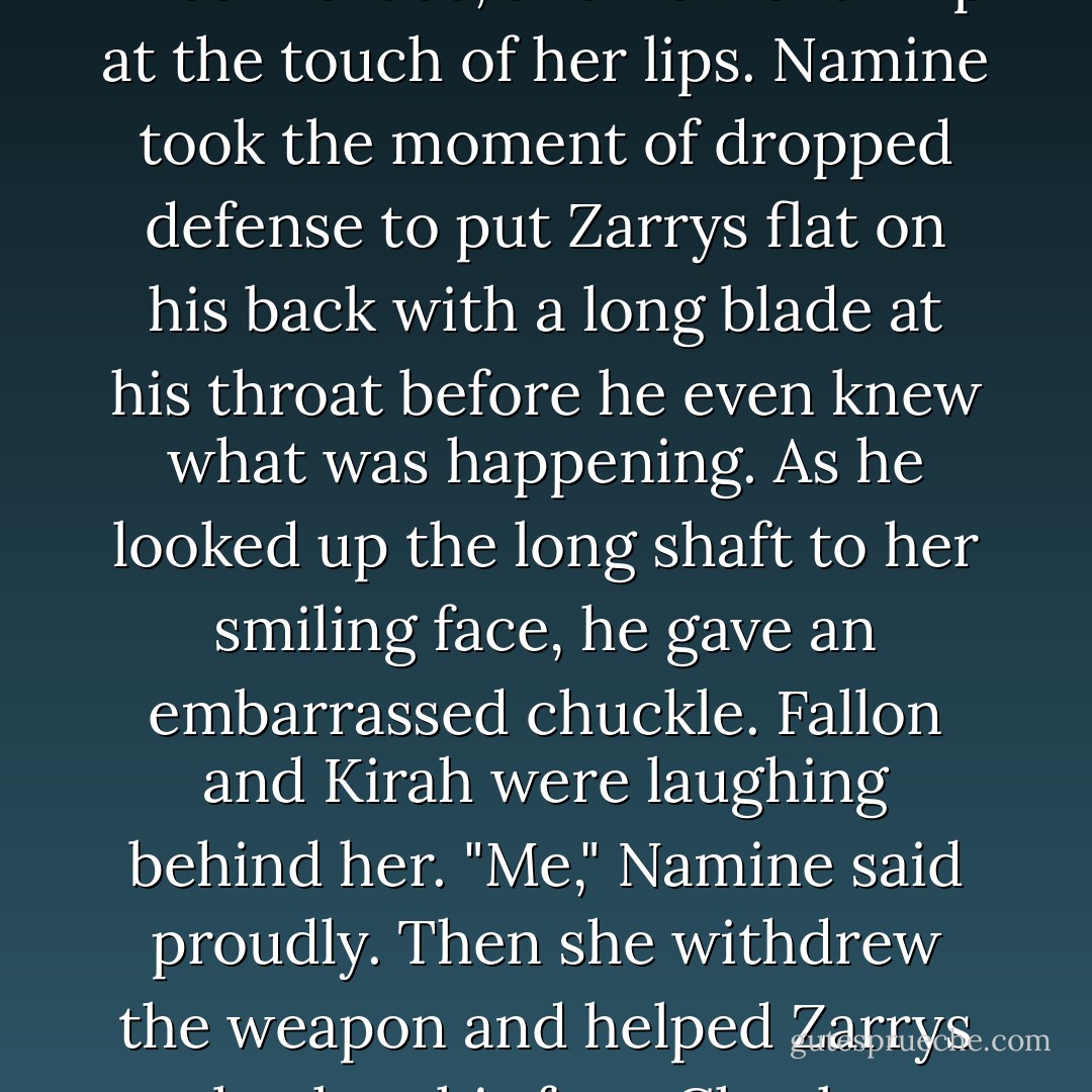She released her weapon with one hand, twisted around, and kissed him. It was the deepest she had ever kissed him. Blood filled his face, and he went limp at the touch of her lips. Namine took the moment of dropped defense to put Zarrys flat on his back with a long blade at his throat before he even knew what was happening. As he looked up the long shaft to her smiling face, he gave an embarrassed chuckle. Fallon and Kirah were laughing behind her.<br />"Me," Namine said proudly. Then she withdrew the weapon and helped Zarrys back to his feet.<br />Cheeks burning, Zarrys returned his sword to its sheath. "That's cheating. - S.R. Ford