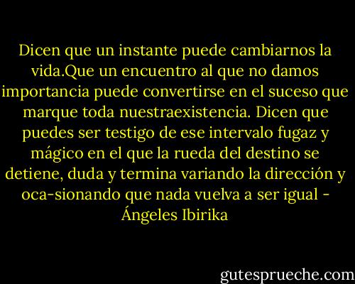 Dicen que un instante puede cambiarnos la vida.Que un encuentro al que no damos importancia puede convertirse en el suceso que marque toda nuestraexistencia. Dicen que puedes ser testigo de ese intervalo fugaz y mágico en el que la rueda del destino se detiene, duda y termina variando la dirección y oca-sionando que nada vuelva a ser igual - Ángeles Ibirika