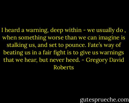 I heard a warning, deep within - we usually do , when something worse than we can imagine is stalking us, and set to pounce. Fate’s way of beating us in a fair fight is to give us warnings that we hear, but never heed. - Gregory David Roberts