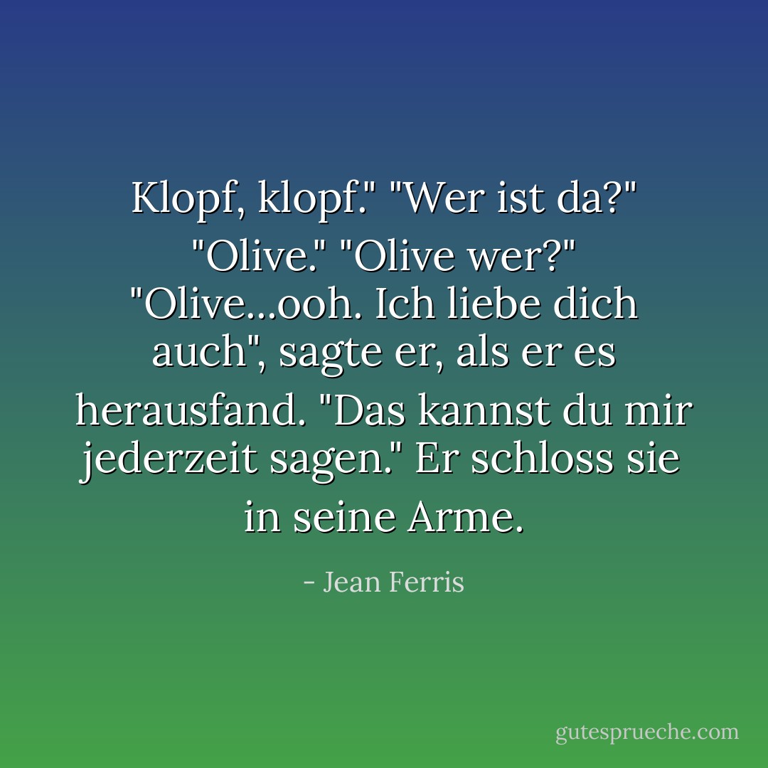 Klopf, klopf."<br />"Wer ist da?"<br />"Olive."<br />"Olive wer?"<br />"Olive...ooh. Ich liebe dich auch", sagte er, als er es herausfand. "Das kannst du mir jederzeit sagen." Er schloss sie in seine Arme. - Jean Ferris<
