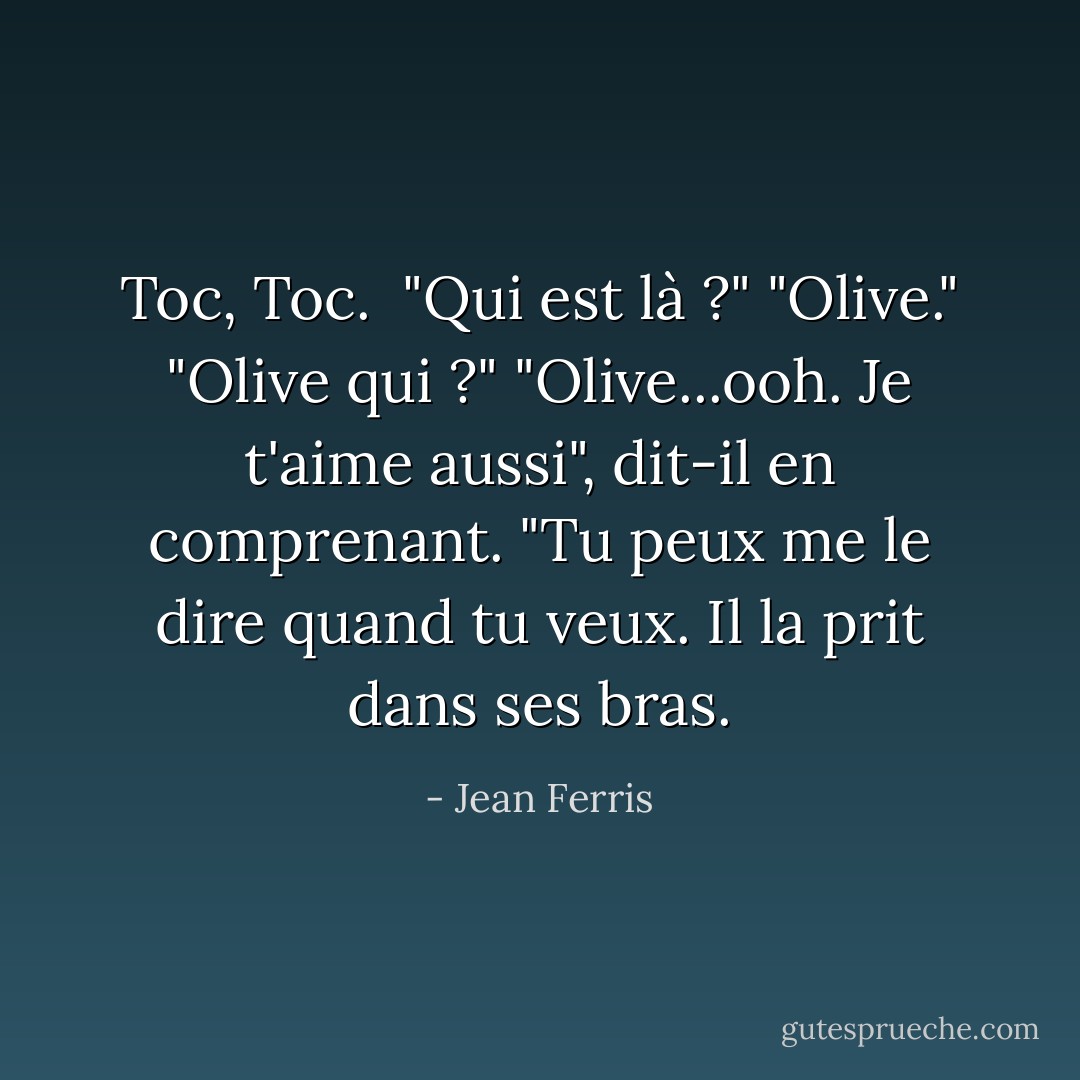 Toc, Toc. <br />"Qui est là ?"<br />"Olive."<br />"Olive qui ?"<br />"Olive...ooh. Je t'aime aussi", dit-il en comprenant. "Tu peux me le dire quand tu veux. Il la prit dans ses bras. - Jean Ferris