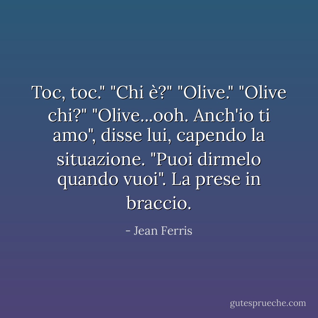 Toc, toc."<br />"Chi è?"<br />"Olive."<br />"Olive chi?"<br />"Olive...ooh. Anch'io ti amo", disse lui, capendo la situazione. "Puoi dirmelo quando vuoi". La prese in braccio. - Jean Ferris