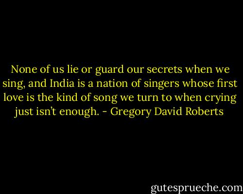 None of us lie or guard our secrets when we sing, and India is a nation of singers whose first love is the kind of song we turn to when crying just isn’t enough. - Gregory David Roberts