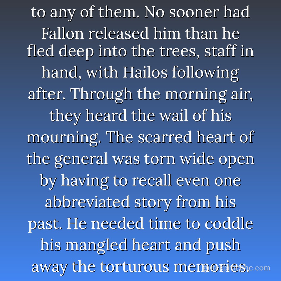 Axsem would say nothing more to any of them. No sooner had Fallon released him than he fled deep into the trees, staff in hand, with Hailos following after. Through the morning air, they heard the wail of his mourning. The scarred heart of the general was torn wide open by having to recall even one abbreviated story from his past. He needed time to coddle his mangled heart and push away the torturous memories. - S.R. Ford