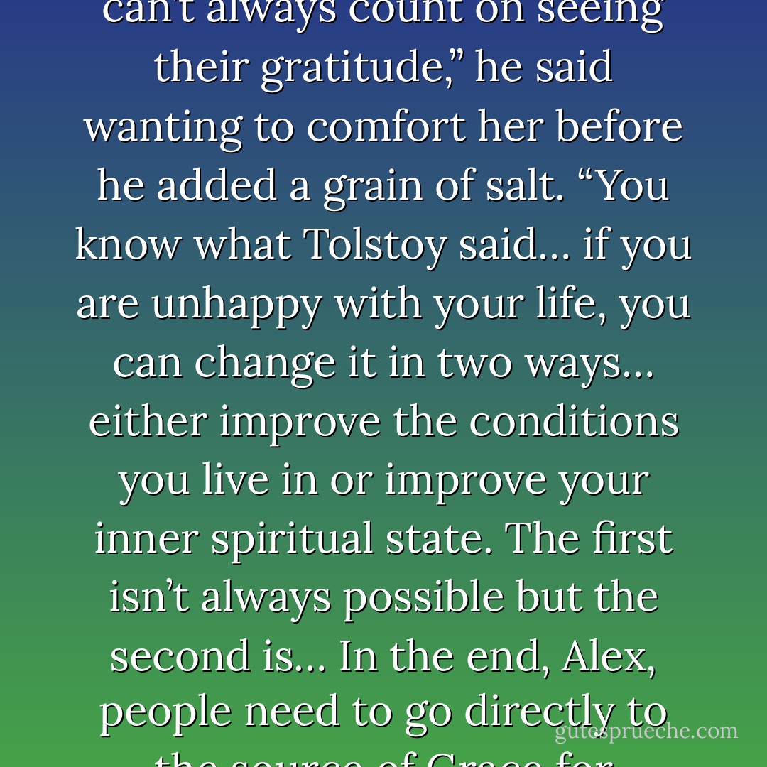 You’re trying to help them… that’s a good thing. But you can’t always count on seeing their gratitude,” he said wanting to comfort her before he added a grain of salt. “You know what Tolstoy said… if you are unhappy with your life, you can change it in two ways… either improve the conditions you live in or improve your inner spiritual state. The first isn’t always possible but the second is… In the end, Alex, people need to go directly to the source of Grace for themselves. - Paul Alkazraji