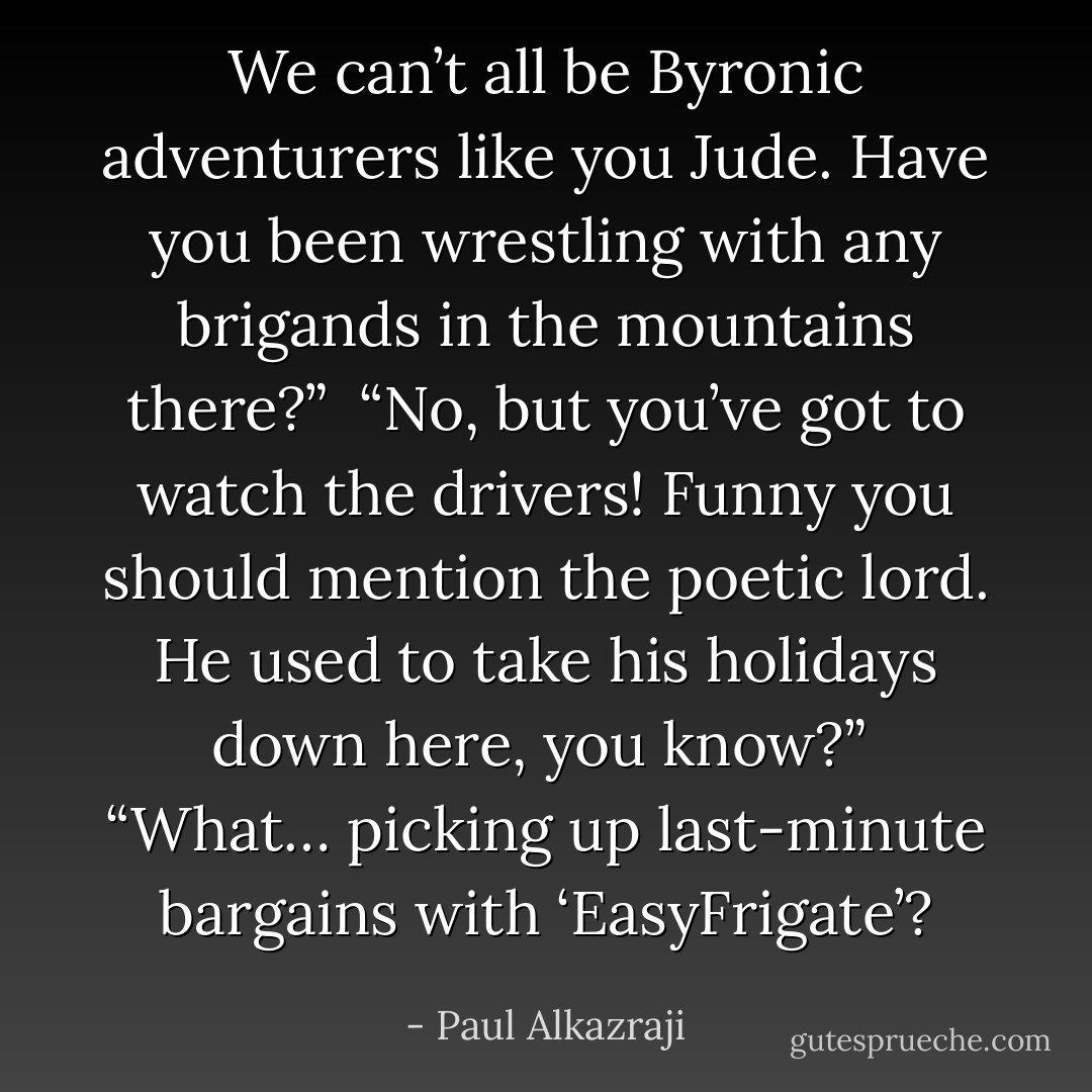 We can’t all be Byronic adventurers like you Jude. Have you been wrestling with any brigands in the mountains there?” <br />“No, but you’ve got to watch the drivers! Funny you should mention the poetic lord. He used to take his holidays down here, you know?” <br />“What… picking up last-minute bargains with ‘EasyFrigate’? - Paul Alkazraji