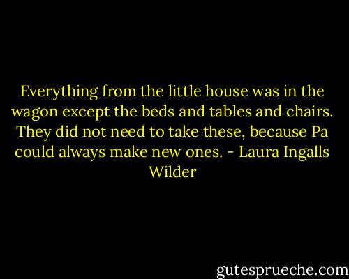 Everything from the little house was in the wagon except the beds and tables and chairs. They did not need to take these, because Pa could always make new ones. - Laura Ingalls Wilder