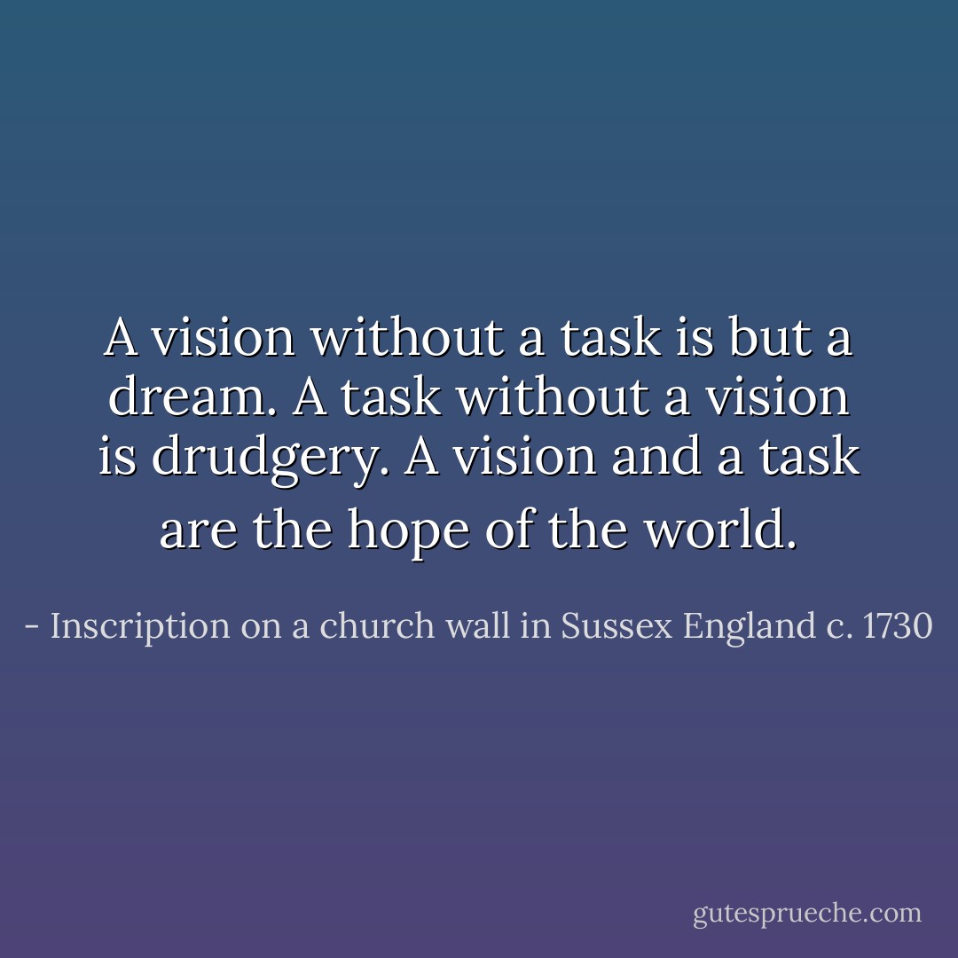 A vision without a task is but a dream. A task without a vision is drudgery. A vision and a task are the hope of the world. - Inscription on a church wall in Sussex England c. 1730