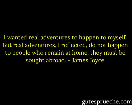 I wanted real adventures to happen to myself. But real<br />adventures, I reflected, do not happen to people who remain at home: they must be sought abroad. - James Joyce
