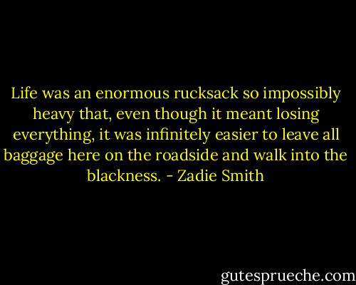 Life was an enormous rucksack so impossibly heavy that, even though it meant losing everything, it was infinitely easier to leave all baggage here on the roadside and walk into the blackness. - Zadie Smith