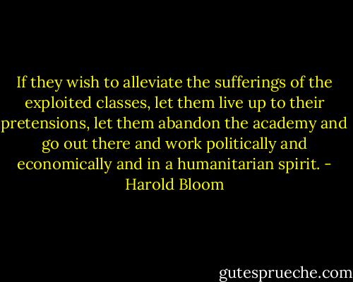If they wish to alleviate the sufferings of the exploited classes, let them live up to their pretensions, let them abandon the academy and go out there and work politically and economically and in a humanitarian spirit. - Harold Bloom