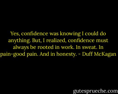 Yes, confidence was knowing I could do anything. But, I realized, confidence must always be rooted in work. In sweat. In pain-good pain. And in honesty. - Duff McKagan