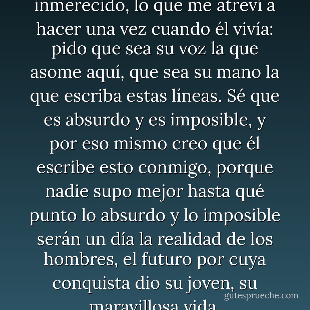 Pido lo imposible, lo más inmerecido, lo que me atreví a hacer una vez cuando él vivía: pido que sea su voz la que asome aquí, que sea su mano la que escriba estas líneas. Sé que es absurdo y es imposible, y por eso mismo creo que él escribe esto conmigo, porque nadie supo mejor hasta qué punto lo absurdo y lo imposible serán un día la realidad de los hombres, el futuro por cuya conquista dio su joven, su maravillosa vida. - Julio Cortázar