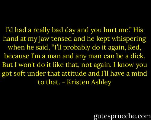I’d had a really bad day and you hurt me.”<br />His hand at my jaw tensed and he kept whispering when he said, “I’ll probably do it again, Red,<br />because I’m a man and any man can be a dick. But I won’t do it like that, not again. I know you got soft<br />under that attitude and I’ll have a mind to that. - Kristen Ashley