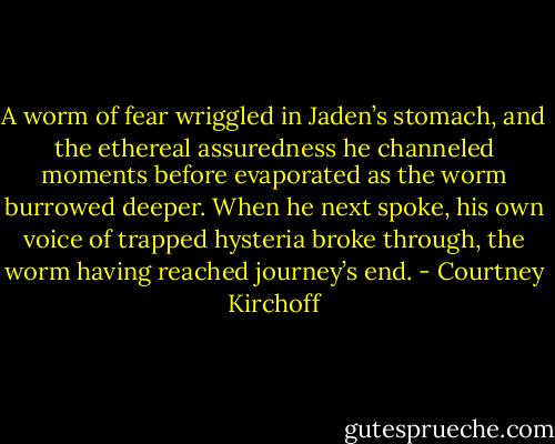 A worm of fear wriggled in Jaden’s stomach, and the ethereal assuredness he channeled moments before evaporated as the worm burrowed deeper. When he next spoke, his own voice of trapped hysteria broke through, the worm having reached journey’s end. - Courtney Kirchoff