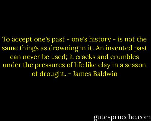 To accept one's past - one's history - is not the same things as drowning in it. An invented past can never be used; it cracks and crumbles under the pressures of life like clay in a season of drought. - James Baldwin