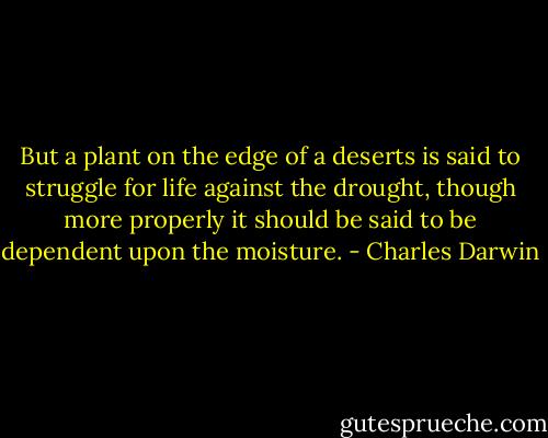 But a plant on the edge of a deserts is said to struggle for life against the drought, though more properly it should be said to be dependent upon the moisture. - Charles Darwin