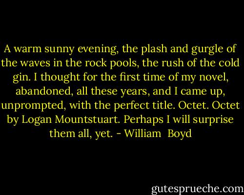 A warm sunny evening, the plash and gurgle of the waves in the rock pools, the rush of the cold gin. I thought for the first time of my novel, abandoned, all these years, and I came up, unprompted, with the perfect title. Octet. Octet by Logan Mountstuart. Perhaps I will surprise them all, yet. - William  Boyd