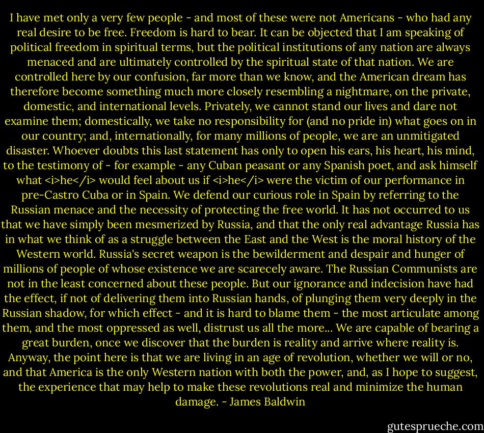 I have met only a very few people - and most of these were not Americans - who had any real desire to be free. Freedom is hard to bear. It can be objected that I am speaking of political freedom in spiritual terms, but the political institutions of any nation are always menaced and are ultimately controlled by the spiritual state of that nation. We are controlled here by our confusion, far more than we know, and the American dream has therefore become something much more closely resembling a nightmare, on the private, domestic, and international levels. Privately, we cannot stand our lives and dare not examine them; domestically, we take no responsibility for (and no pride in) what goes on in our country; and, internationally, for many millions of people, we are an unmitigated disaster. Whoever doubts this last statement has only to open his ears, his heart, his mind, to the testimony of - for example - any Cuban peasant or any Spanish poet, and ask himself what <i>he</i> would feel about us if <i>he</i> were the victim of our performance in pre-Castro Cuba or in Spain. We defend our curious role in Spain by referring to the Russian menace and the necessity of protecting the free world. It has not occurred to us that we have simply been mesmerized by Russia, and that the only real advantage Russia has in what we think of as a struggle between the East and the West is the moral history of the Western world. Russia's secret weapon is the bewilderment and despair and hunger of millions of people of whose existence we are scarecely aware. The Russian Communists are not in the least concerned about these people. But our ignorance and indecision have had the effect, if not of delivering them into Russian hands, of plunging them very deeply in the Russian shadow, for which effect - and it is hard to blame them - the most articulate among them, and the most oppressed as well, distrust us all the more... We are capable of bearing a great burden, once we discover that the burden is reality and arrive where reality is. Anyway, the point here is that we are living in an age of revolution, whether we will or no, and that America is the only Western nation with both the power, and, as I hope to suggest, the experience that may help to make these revolutions real and minimize the human damage. - James Baldwin