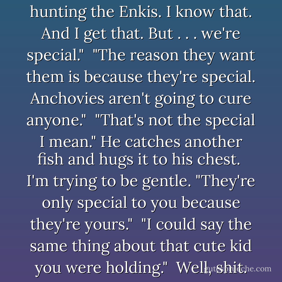 He shakes his head. "They're hunting the Enkis. I know that. And I get that. But . . . we're special."<br /><br />"The reason they want them is because they're special. Anchovies aren't going to cure anyone."<br /><br />"That's not the special I mean." He catches another fish and hugs it to his chest.<br /><br />I'm trying to be gentle. "They're only special to you because they're yours."<br /><br />"I could say the same thing about that cute kid you were holding."<br /><br />Well, shit. - Hannah Moskowitz
