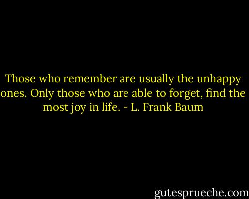 Those who remember are usually the unhappy ones. Only those who are able to forget, find the most joy in life. - L. Frank Baum