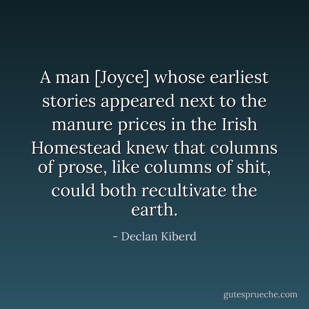 A man [Joyce] whose earliest stories appeared next to the manure prices in the Irish Homestead knew that columns of prose, like columns of shit, could both recultivate the earth. - Declan Kiberd