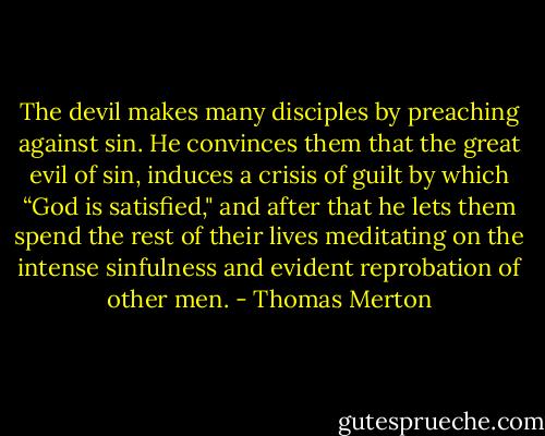 The devil makes many disciples by preaching against sin. He convinces them that the great evil of sin, induces a crisis of guilt by which “God is satisfied," and after that he lets them spend the rest of their lives meditating on the intense sinfulness and evident reprobation of other men. - Thomas Merton