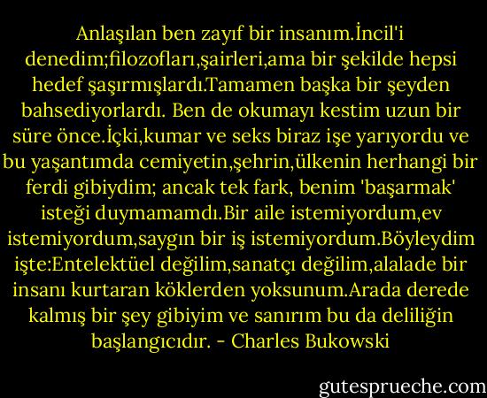 Anlaşılan ben zayıf bir insanım.İncil'i denedim;filozofları,şairleri,ama bir şekilde hepsi hedef şaşırmışlardı.Tamamen başka bir şeyden bahsediyorlardı. Ben de okumayı kestim uzun bir süre önce.İçki,kumar ve seks biraz işe yarıyordu ve bu yaşantımda cemiyetin,şehrin,ülkenin herhangi bir ferdi gibiydim; ancak tek fark, benim 'başarmak' isteği duymamamdı.Bir aile istemiyordum,ev istemiyordum,saygın bir iş istemiyordum.Böyleydim işte:Entelektüel değilim,sanatçı değilim,alalade bir insanı kurtaran köklerden yoksunum.Arada derede kalmış bir şey gibiyim ve sanırım bu da deliliğin başlangıcıdır. - Charles Bukowski
