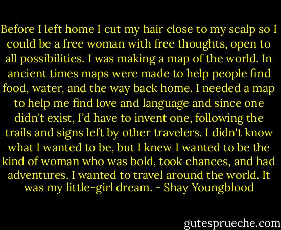 Before I left home I cut my hair close to my scalp so I could be a free woman with free thoughts, open to all possibilities. I was making a map of the world. In ancient times maps were made to help people find food, water, and the way back home. I needed a map to help me find love and language and since one didn't exist, I'd have to invent one, following the trails and signs left by other travelers. I didn't know what I wanted to be, but I knew I wanted to be the kind of woman who was bold, took chances, and had adventures. I wanted to travel around the world. It was my little-girl dream. - Shay Youngblood