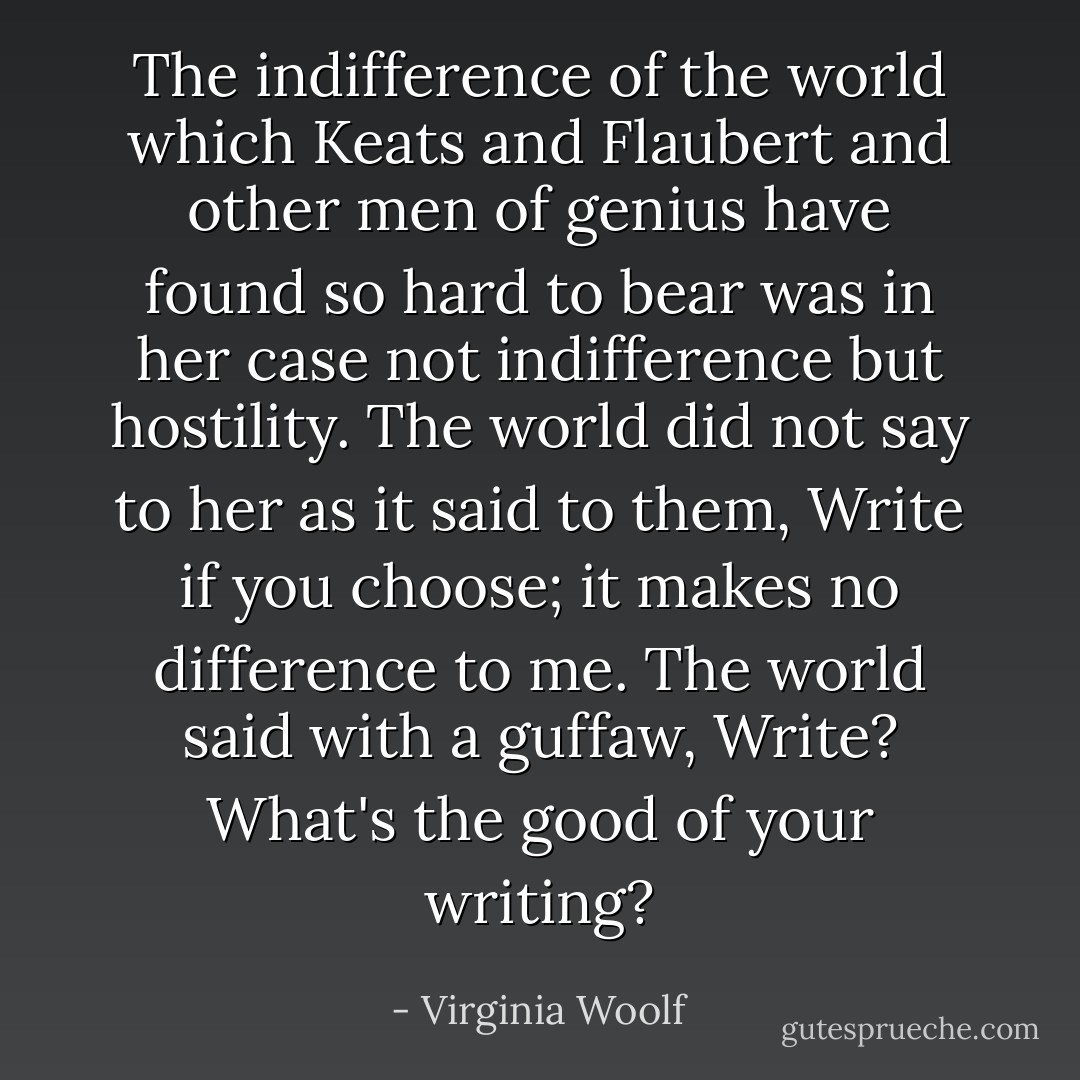The indifference of the world which Keats and Flaubert and other men of genius have found so hard to bear was in her case not indifference but hostility. The world did not say to her as it said to them, Write if you choose; it makes no difference to me. The world said with a guffaw, Write? What's the good of your writing? - Virginia Woolf