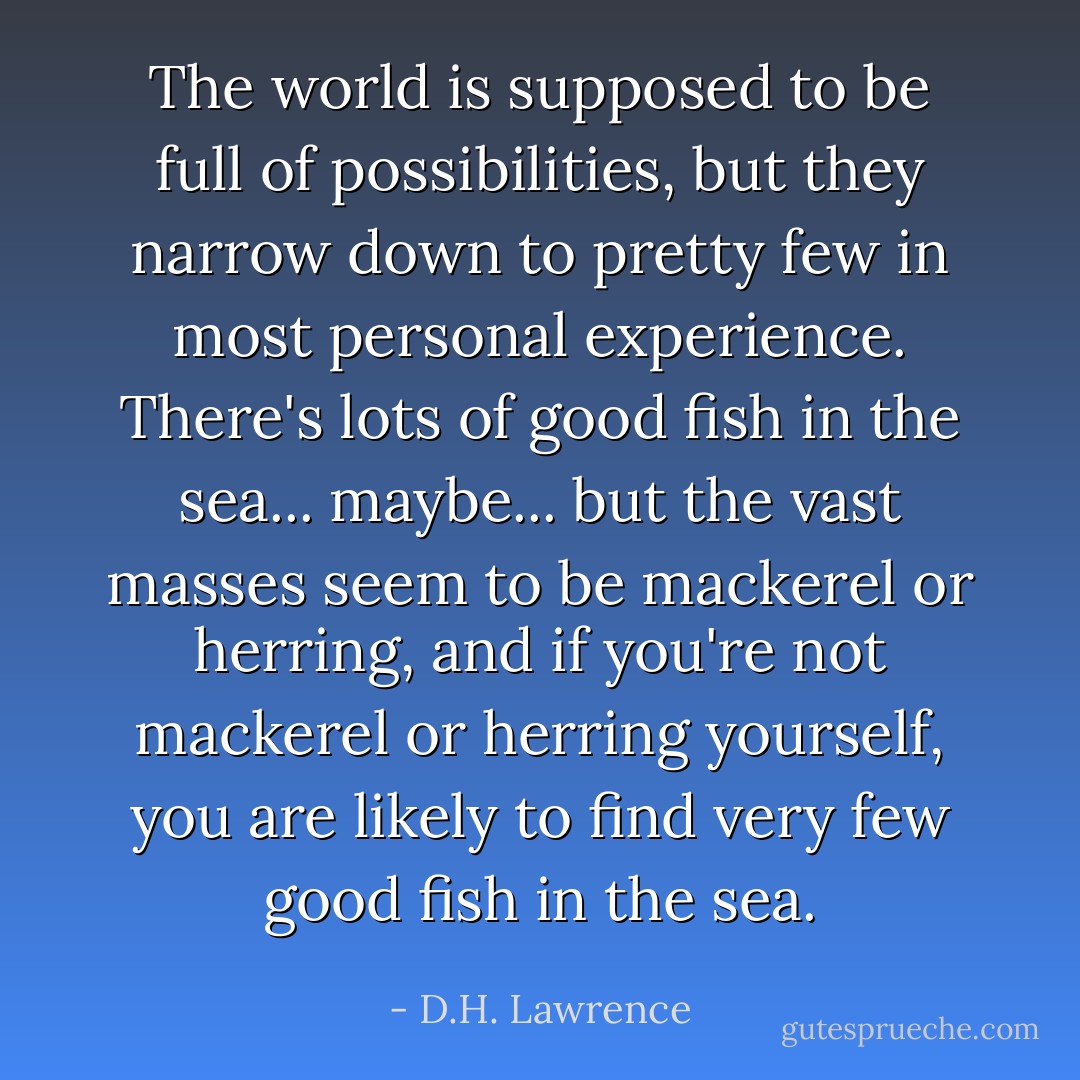 The world is supposed to be full of possibilities, but they narrow down to pretty few in most personal experience. There's lots of good fish in the sea... maybe... but the vast masses seem to be mackerel or herring, and if you're not mackerel or herring yourself, you are likely to find very few good fish in the sea. - D.H. Lawrence