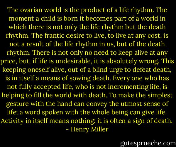 The ovarian world is the product of a life rhythm. The moment a child is born it becomes part of a world in which there is not only the life rhythm but the death rhythm. The frantic desire to live, to live at any cost, is not a result of the life rhythm in us, but of the death rhythm. There is not only no need to keep alive at any price, but, if life is undesirable, it is absolutely wrong. This keeping oneself alive, out of a blind urge to defeat death, is in itself a means of sowing death. Every one who has not fully accepted life, who is not incrementing life, is helping to fill the world with death. To make the simplest gesture with the hand can convey the utmost sense of life; a word spoken with the whole being can give life. Activity in itself means nothing: it is often a sign of death. - Henry Miller