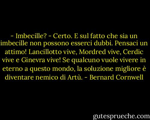 - Imbecille?<br />- Certo. E sul fatto che sia un imbecille non possono esserci dubbi. Pensaci un attimo! Lancillotto vive, Mordred vive, Cerdic vive e Ginevra vive! Se qualcuno vuole vivere in eterno a questo mondo, la soluzione migliore è diventare nemico di Artù. - Bernard Cornwell