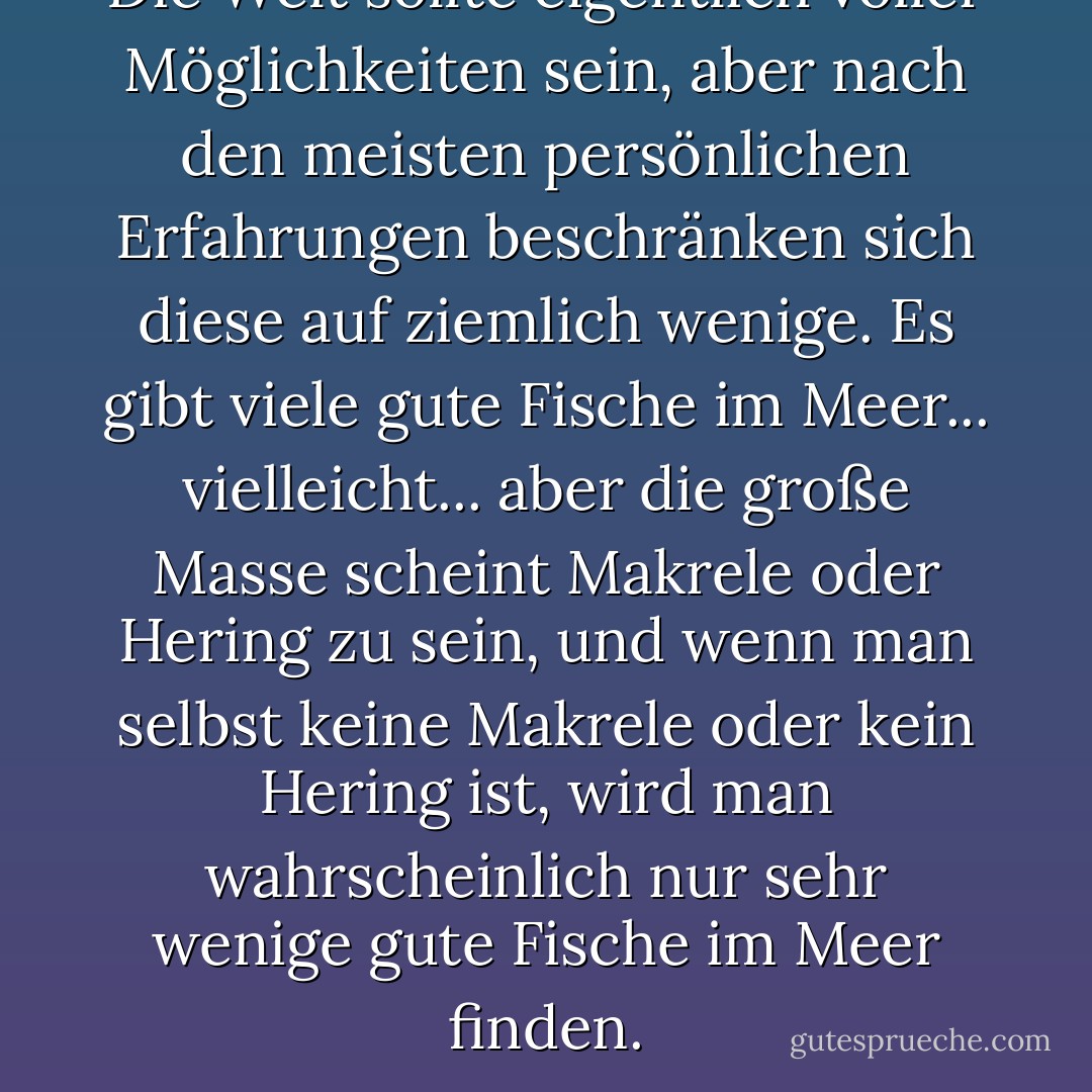 Die Welt sollte eigentlich voller Möglichkeiten sein, aber nach den meisten persönlichen Erfahrungen beschränken sich diese auf ziemlich wenige. Es gibt viele gute Fische im Meer... vielleicht... aber die große Masse scheint Makrele oder Hering zu sein, und wenn man selbst keine Makrele oder kein Hering ist, wird man wahrscheinlich nur sehr wenige gute Fische im Meer finden. - D.H. Lawrence<