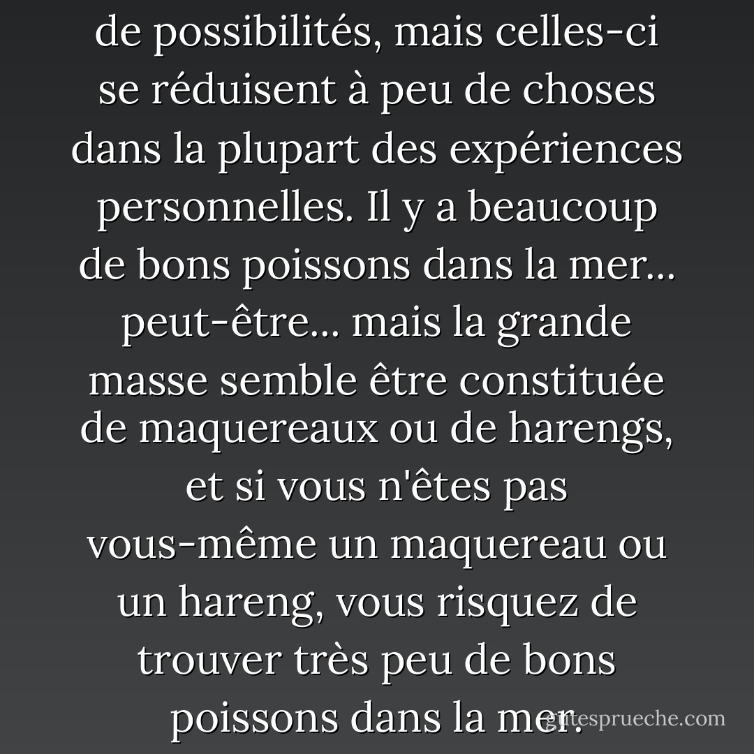 Le monde est censé être plein de possibilités, mais celles-ci se réduisent à peu de choses dans la plupart des expériences personnelles. Il y a beaucoup de bons poissons dans la mer... peut-être... mais la grande masse semble être constituée de maquereaux ou de harengs, et si vous n'êtes pas vous-même un maquereau ou un hareng, vous risquez de trouver très peu de bons poissons dans la mer. - D.H. Lawrence