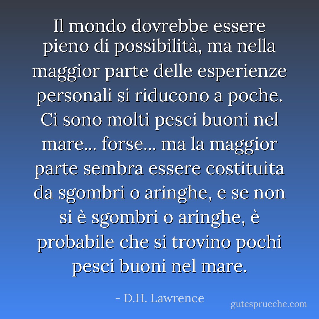 Il mondo dovrebbe essere pieno di possibilità, ma nella maggior parte delle esperienze personali si riducono a poche. Ci sono molti pesci buoni nel mare... forse... ma la maggior parte sembra essere costituita da sgombri o aringhe, e se non si è sgombri o aringhe, è probabile che si trovino pochi pesci buoni nel mare. - D.H. Lawrence